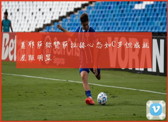 基耶萨称赞萨拉赫心态如C罗但成就差距明显