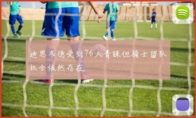 迪恩韦德受到76人青睐但骑士留队机会依然存在