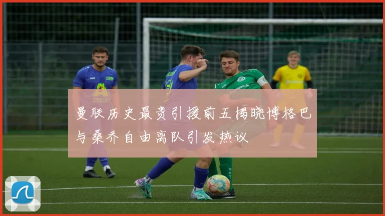 曼联历史最贵引援前五揭晓博格巴与桑乔自由离队引发热议