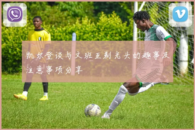 凯尔登谈与文班互剃光头的趣事及注意事项分享