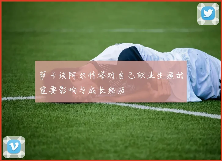 萨卡谈阿尔特塔对自己职业生涯的重要影响与成长经历