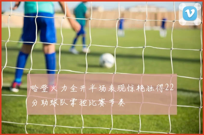 哈登火力全开半场表现惊艳独得22分助球队掌控比赛节奏
