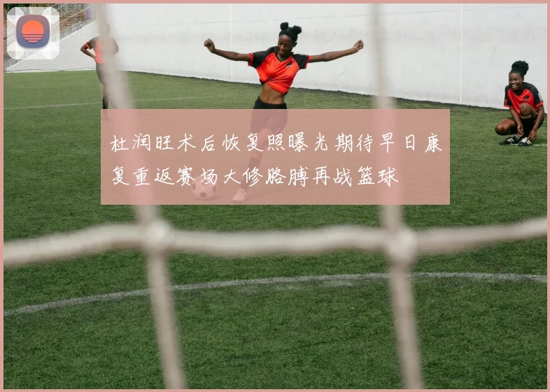 杜润旺术后恢复照曝光期待早日康复重返赛场大修胳膊再战篮球
