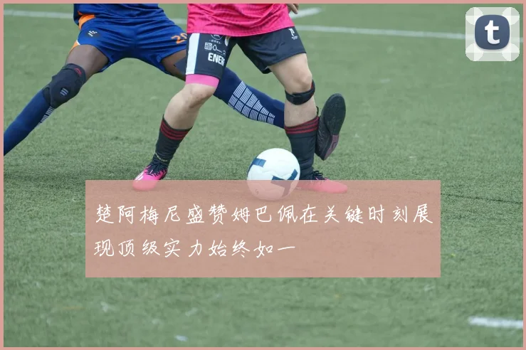 楚阿梅尼盛赞姆巴佩在关键时刻展现顶级实力始终如一