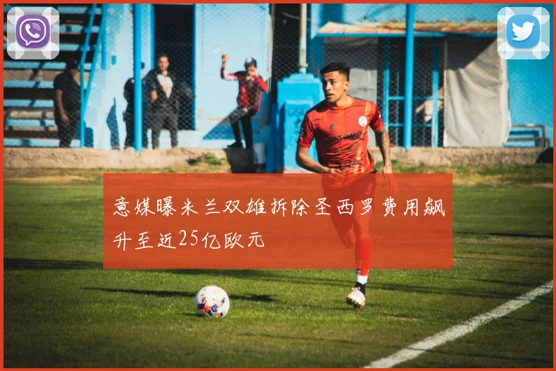 意媒曝米兰双雄拆除圣西罗费用飙升至近25亿欧元
