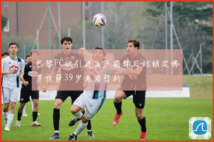巴黎FC欲引进高产前锋目标锁定佛罗伦萨39岁老将哲科