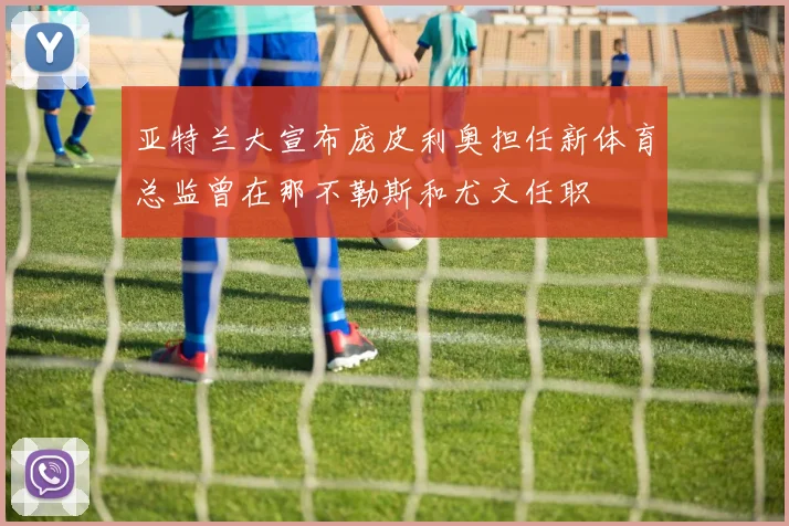 亚特兰大宣布庞皮利奥担任新体育总监曾在那不勒斯和尤文任职