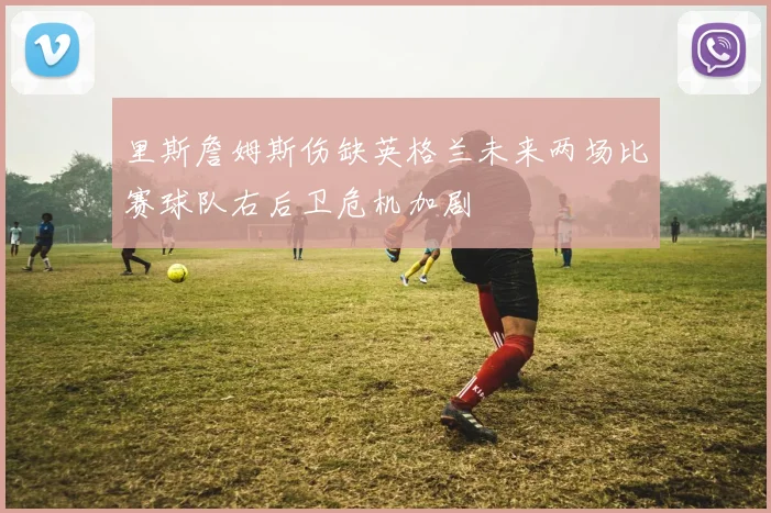 里斯詹姆斯伤缺英格兰未来两场比赛球队右后卫危机加剧