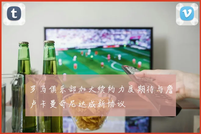 罗马俱乐部加大续约力度期待与詹卢卡曼奇尼达成新协议