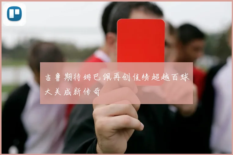 吉鲁期待姆巴佩再创佳绩超越百球大关成新传奇