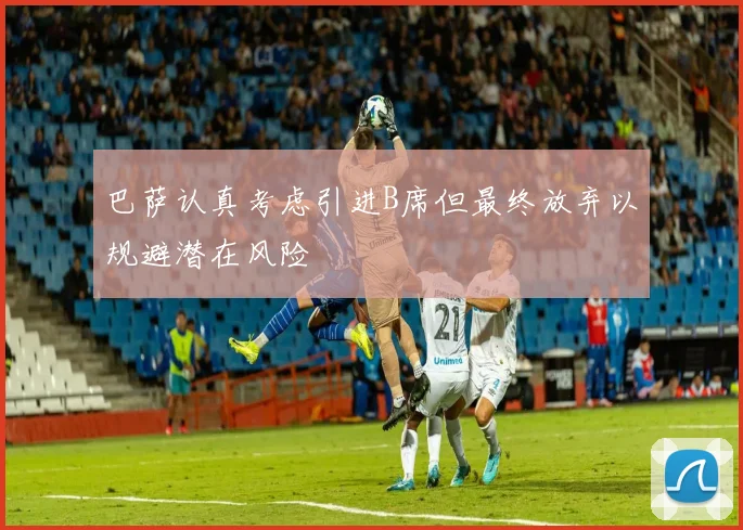 巴萨认真考虑引进B席但最终放弃以规避潜在风险