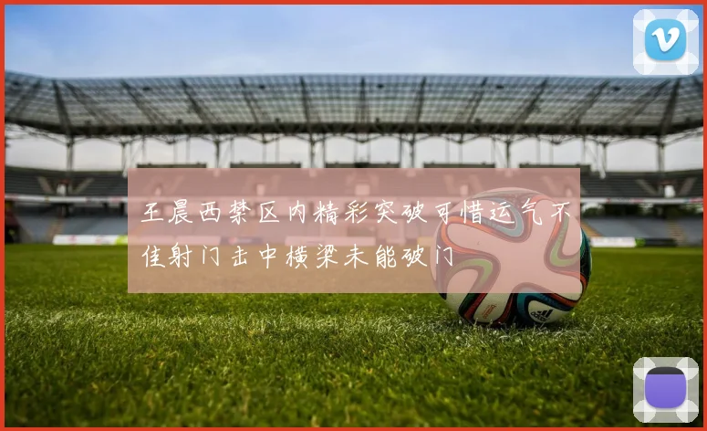 王晨西禁区内精彩突破可惜运气不佳射门击中横梁未能破门