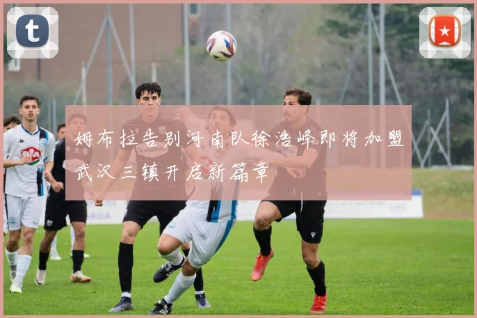 姆布拉告别河南队徐浩峰即将加盟武汉三镇开启新篇章