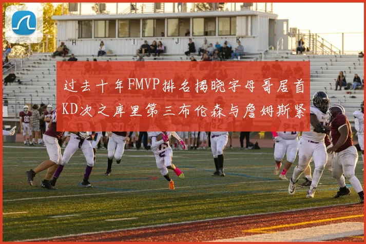 过去十年FMVP排名揭晓字母哥居首KD次之库里第三布伦森与詹姆斯紧随其后