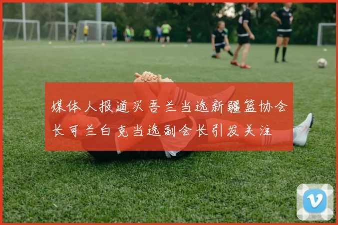 媒体人报道买吾兰当选新疆篮协会长可兰白克当选副会长引发关注