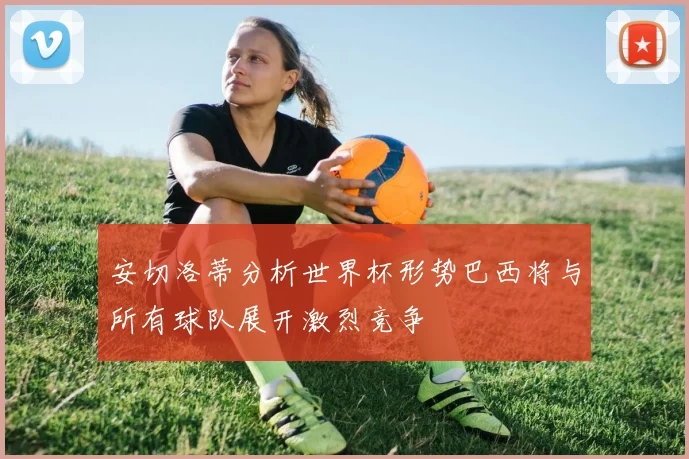 安切洛蒂分析世界杯形势巴西将与所有球队展开激烈竞争