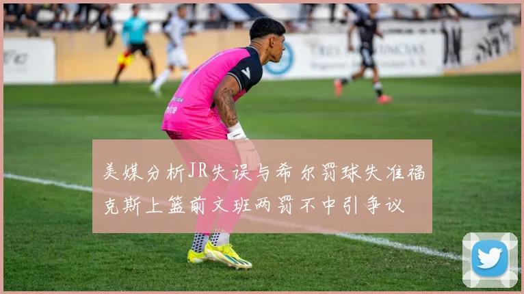 美媒分析JR失误与希尔罚球失准福克斯上篮前文班两罚不中引争议