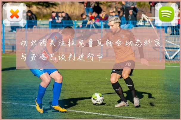 切尔西关注拉克鲁瓦转会动态科莫与查洛巴谈判进行中