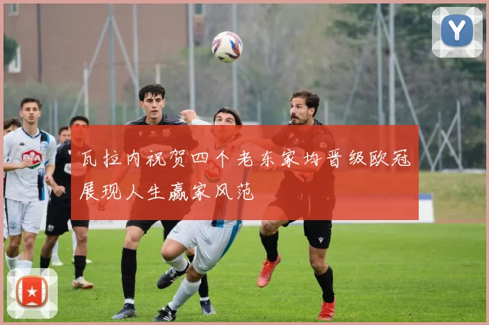 瓦拉内祝贺四个老东家均晋级欧冠展现人生赢家风范