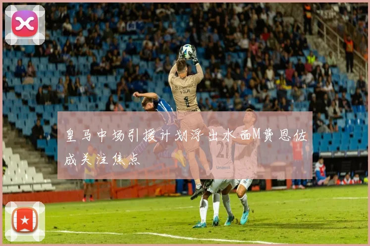 皇马中场引援计划浮出水面M费恩佐成关注焦点