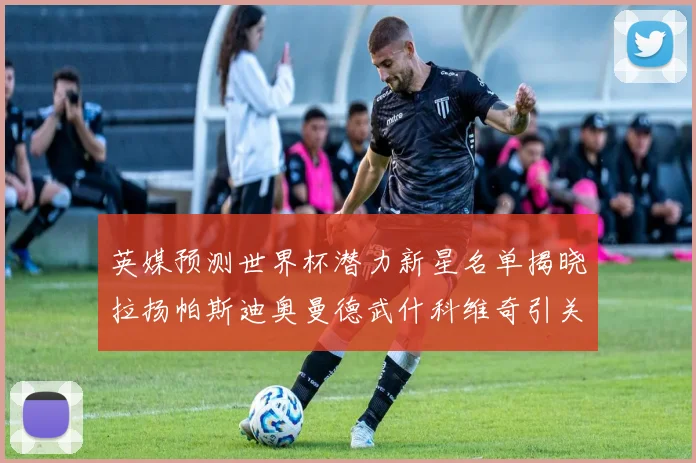 英媒预测世界杯潜力新星名单揭晓拉扬帕斯迪奥曼德武什科维奇引关注