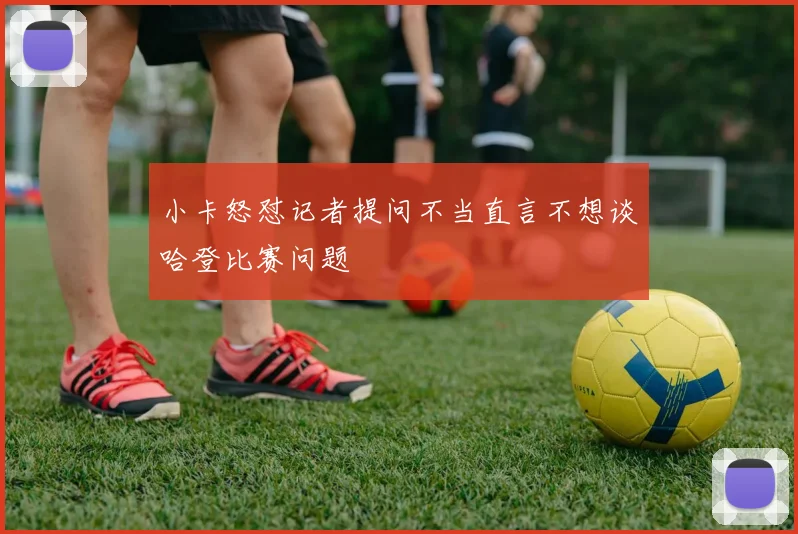 小卡怒怼记者提问不当直言不想谈哈登比赛问题