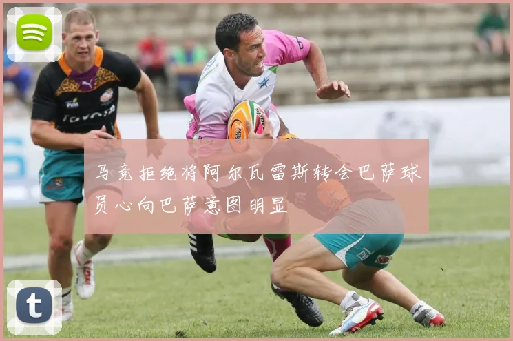 马竞拒绝将阿尔瓦雷斯转会巴萨球员心向巴萨意图明显