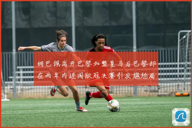 姆巴佩离开巴黎加盟皇马后巴黎却在两年内连闯欧冠决赛引发尴尬局面