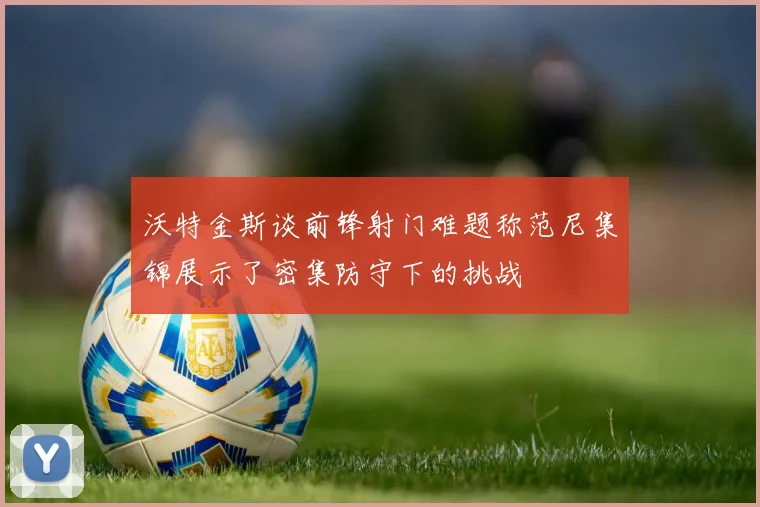 沃特金斯谈前锋射门难题称范尼集锦展示了密集防守下的挑战