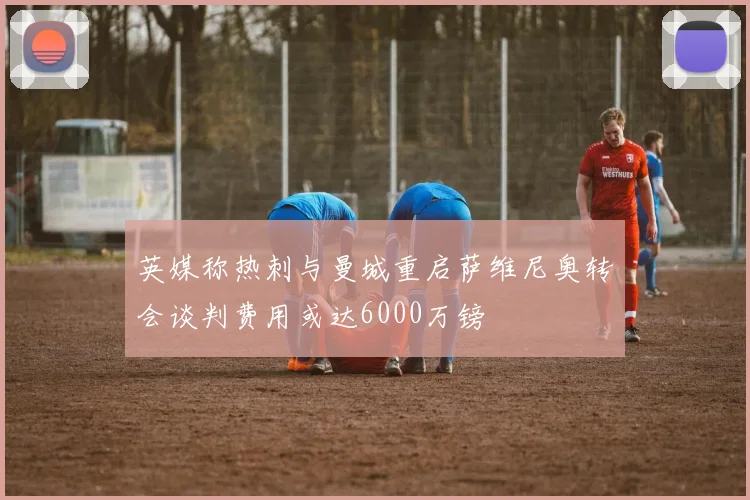 英媒称热刺与曼城重启萨维尼奥转会谈判费用或达6000万镑