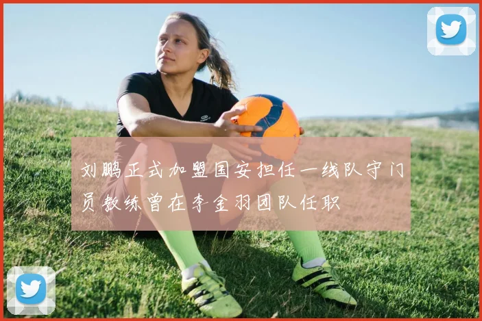 刘鹏正式加盟国安担任一线队守门员教练曾在李金羽团队任职