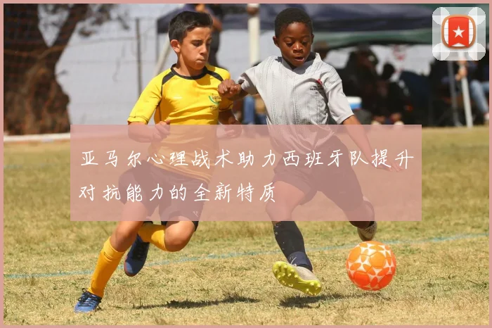 亚马尔心理战术助力西班牙队提升对抗能力的全新特质